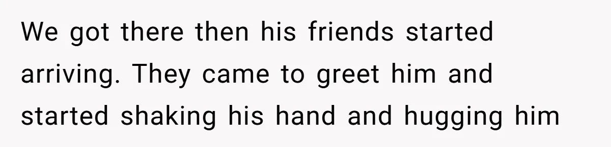 We got there then his friends started arriving. They came to greet him and started shaking his hand and hugging him
