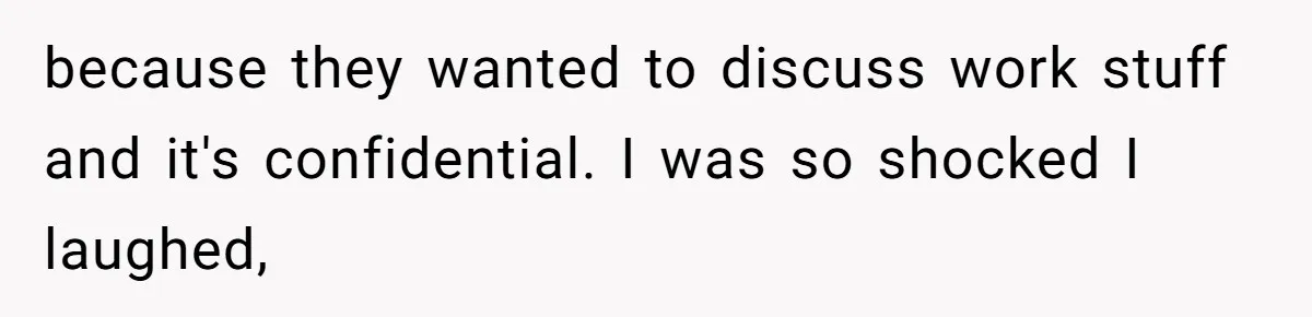 because they wanted to discuss work stuff and it's confidential. I was so shocked I laughed,