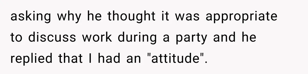 asking why he thought it was appropriate to discuss work during a party and he replied that I had an "attitude".