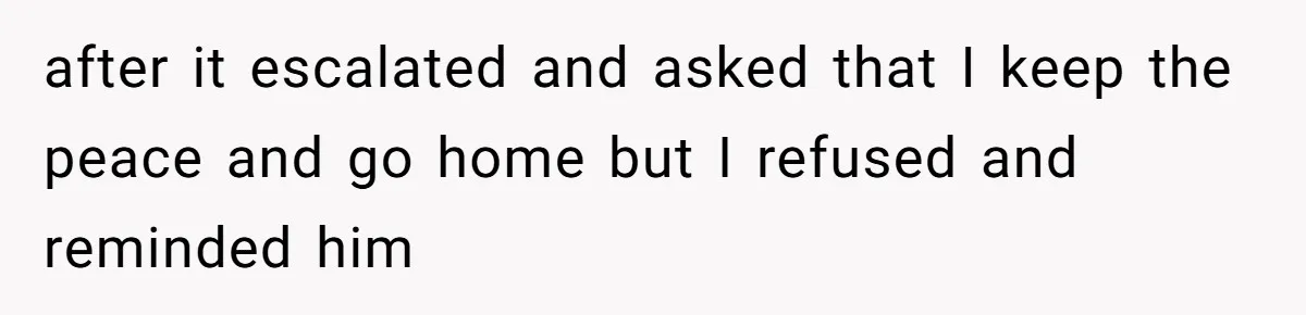 after it escalated and asked that I keep the peace and go home but I refused and reminded him
