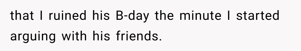 that I ruined his B-day the minute I started arguing with his friends.