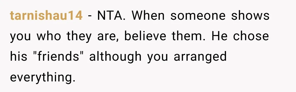 tarnishau14 − NTA. When someone shows you who they are, believe them. He chose his "friends" although you arranged everything.