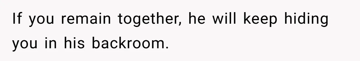 If you remain together, he will keep hiding you in his backroom.