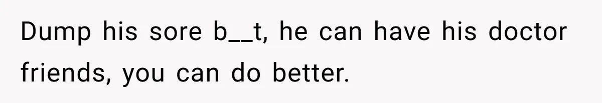 Dump his sore b__t, he can have his doctor friends, you can do better.
