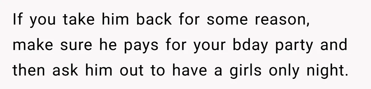 If you take him back for some reason, make sure he pays for your bday party and then ask him out to have a girls only night.
