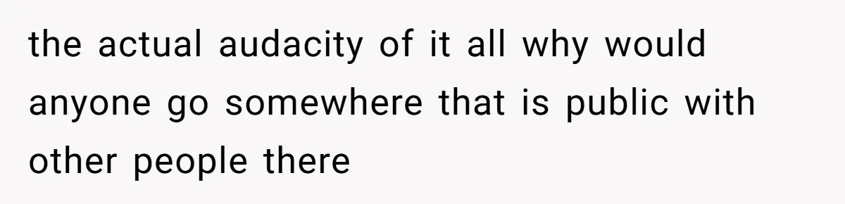 the actual audacity of it all why would anyone go somewhere that is public with other people there
