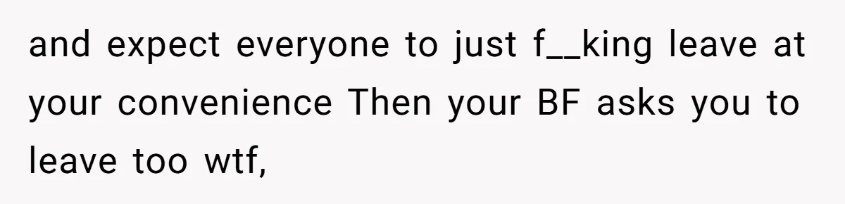 and expect everyone to just f__king leave at your convenience Then your BF asks you to leave too wtf,