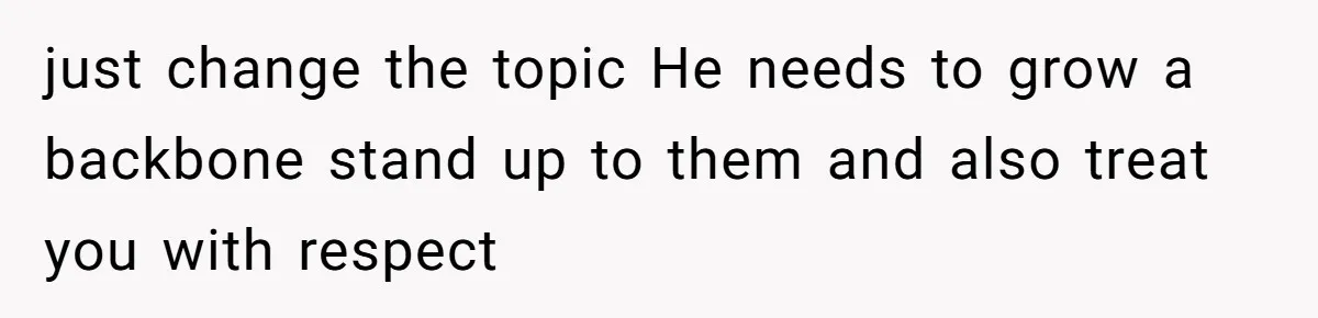 just change the topic He needs to grow a backbone stand up to them and also treat you with respect