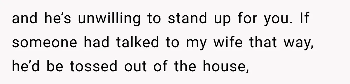 and he’s unwilling to stand up for you. If someone had talked to my wife that way, he’d be tossed out of the house,