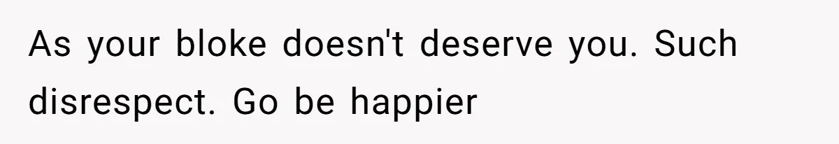 As your bloke doesn't deserve you. Such disrespect. Go be happier