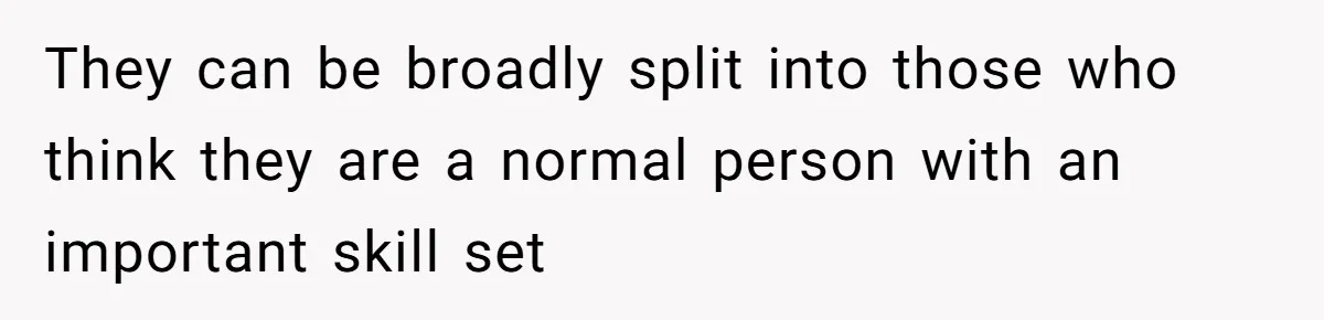 They can be broadly split into those who think they are a normal person with an important skill set