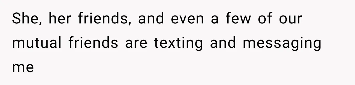 She, her friends, and even a few of our mutual friends are texting and messaging me