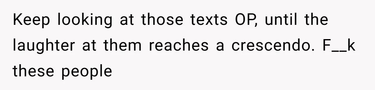 Keep looking at those texts OP, until the laughter at them reaches a crescendo. F__k these people