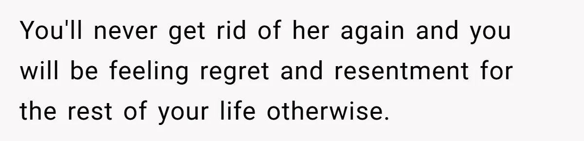 You'll never get rid of her again and you will be feeling regret and resentment for the rest of your life otherwise.