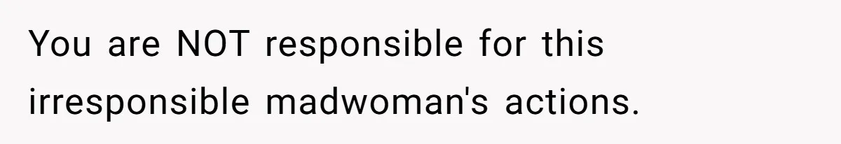 You are NOT responsible for this irresponsible madwoman's actions.