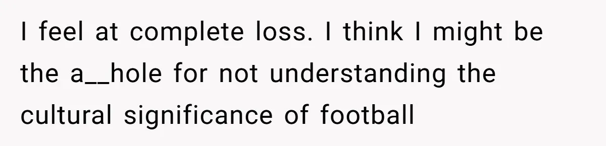 Man Abandons Partner Post-Surgery To Watch Football, Says She “Ruined The Night” By Needing A Ride I feel at complete loss. I think I might be the a__hole for not understanding the cultural significance of football