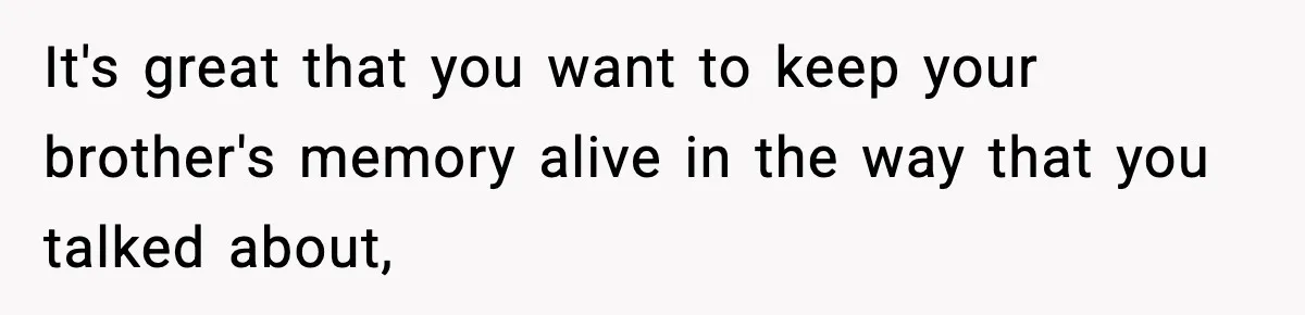 It's great that you want to keep your brother's memory alive in the way that you talked about,