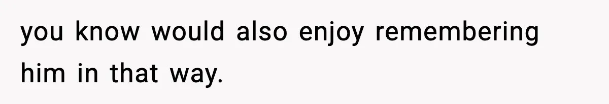 you know would also enjoy remembering him in that way.