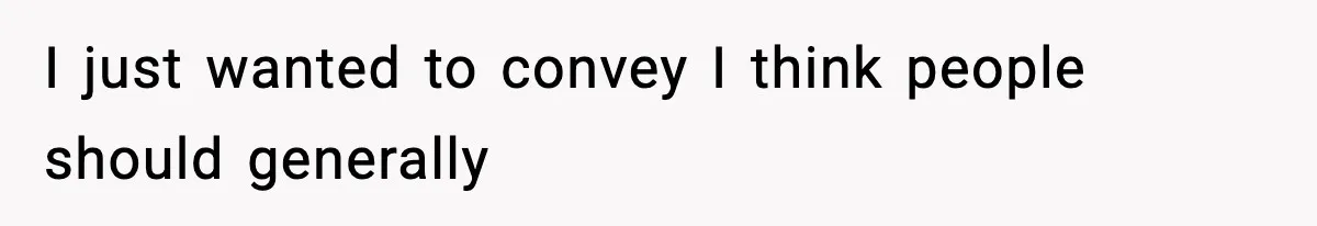 I just wanted to convey I think people should generally