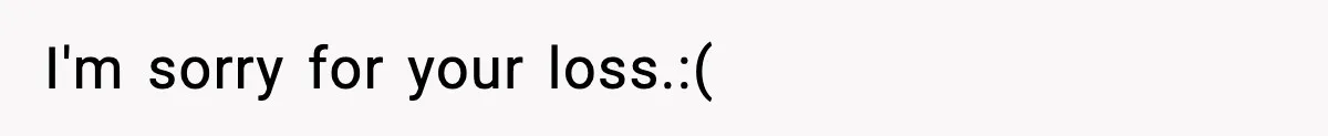 I'm sorry for your loss.:(
