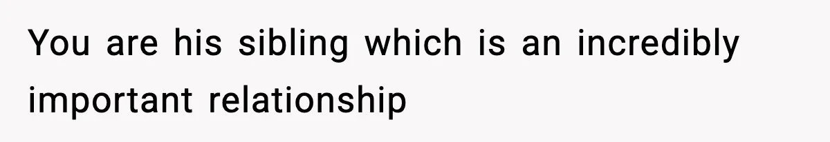 You are his sibling which is an incredibly important relationship