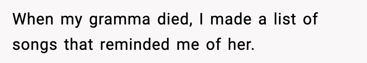 When my gramma died, I made a list of songs that reminded me of her.