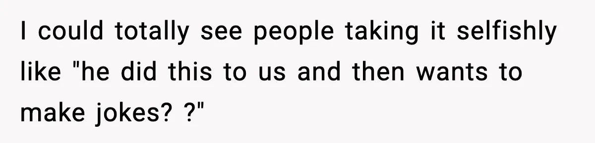I could totally see people taking it selfishly like "he did this to us and then wants to make jokes? ?"