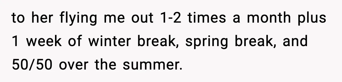 to her flying me out 1-2 times a month plus 1 week of winter break, spring break, and 50/50 over the summer.