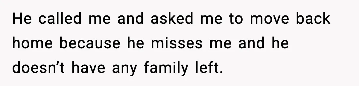 He called me and asked me to move back home because he misses me and he doesn’t have any family left.