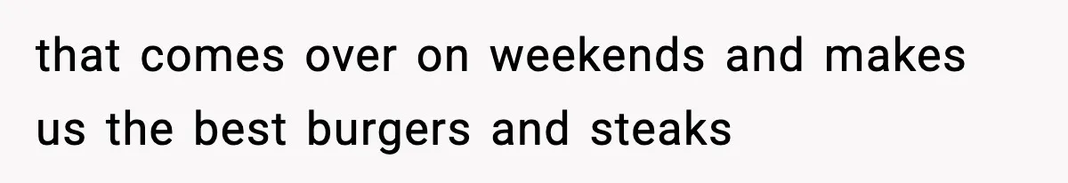 that comes over on weekends and makes us the best burgers and steaks