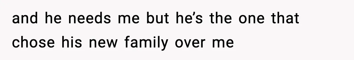 and he needs me but he’s the one that chose his new family over me