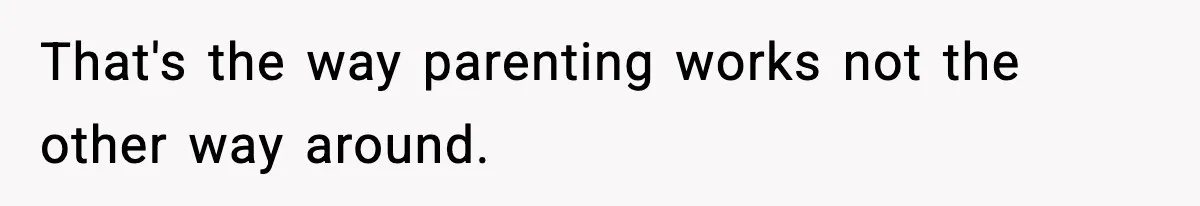That's the way parenting works not the other way around.