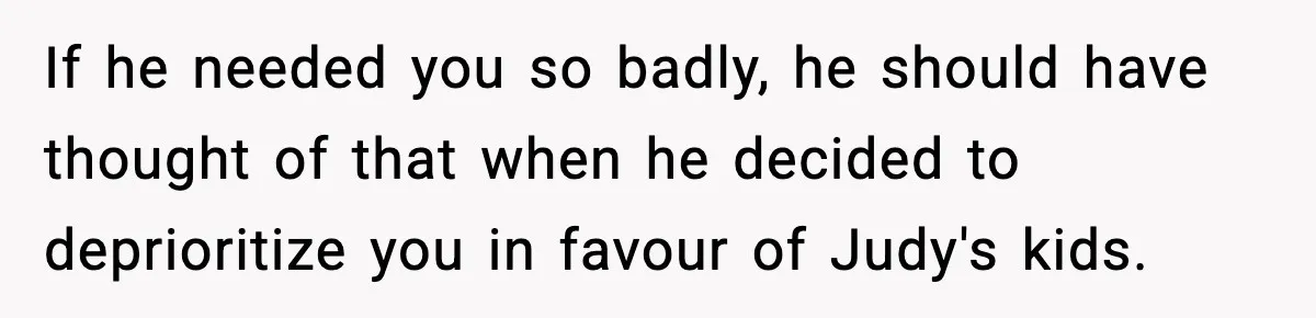 If he needed you so badly, he should have thought of that when he decided to deprioritize you in favour of Judy's kids.