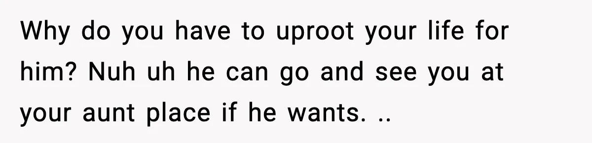 Why do you have to uproot your life for him? Nuh uh he can go and see you at your aunt place if he wants. ..