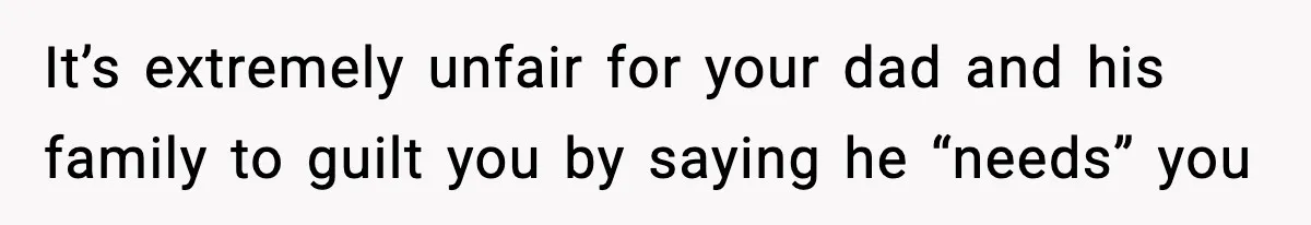 It’s extremely unfair for your dad and his family to guilt you by saying he “needs” you