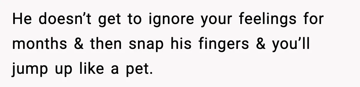 He doesn’t get to ignore your feelings for months & then snap his fingers & you’ll jump up like a pet.