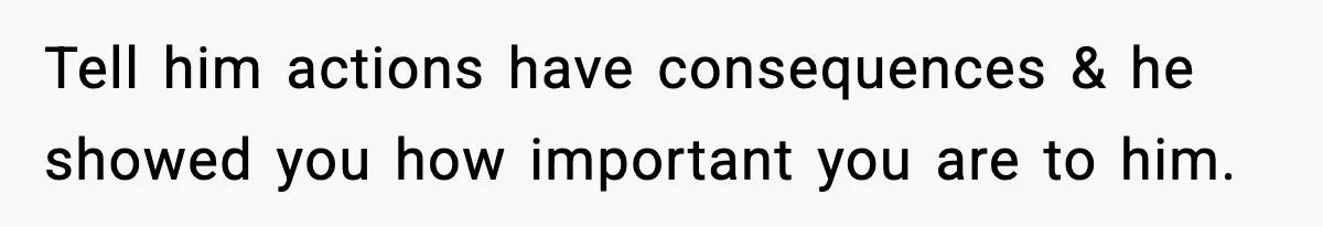 Tell him actions have consequences & he showed you how important you are to him.