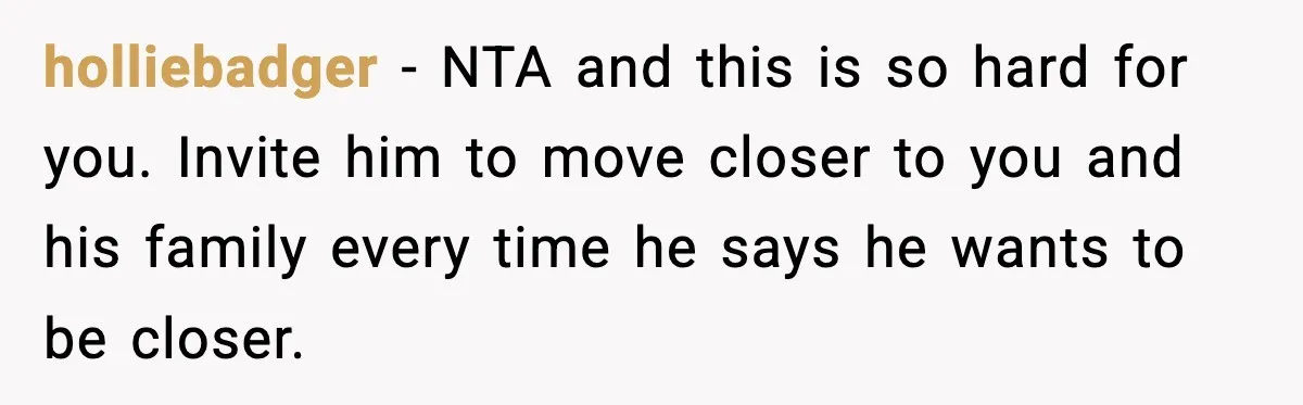 holliebadger − NTA and this is so hard for you. Invite him to move closer to you and his family every time he says he wants to be closer.