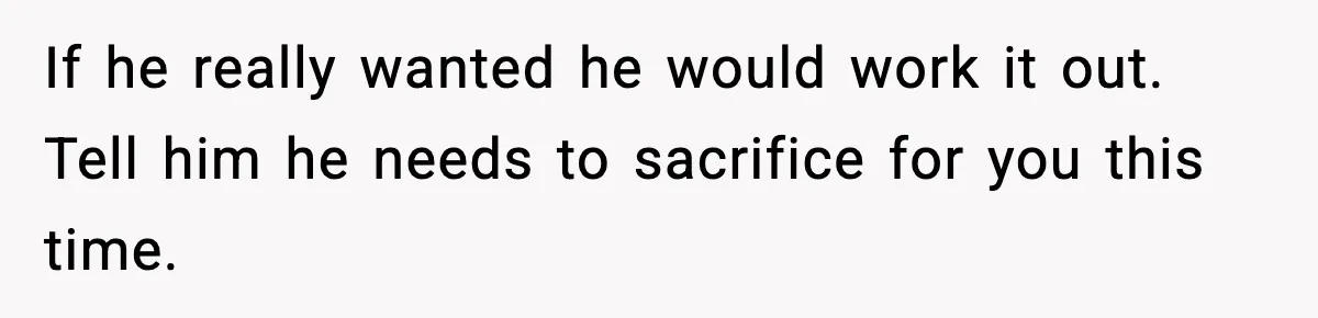 If he really wanted he would work it out. Tell him he needs to sacrifice for you this time.