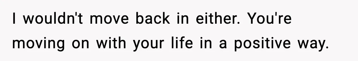 I wouldn't move back in either. You're moving on with your life in a positive way.