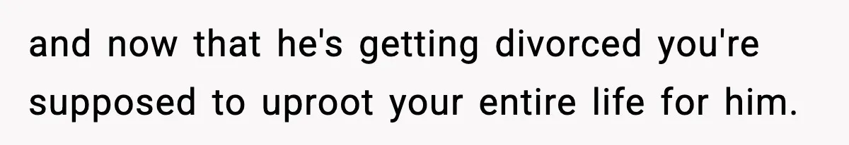 and now that he's getting divorced you're supposed to uproot your entire life for him.