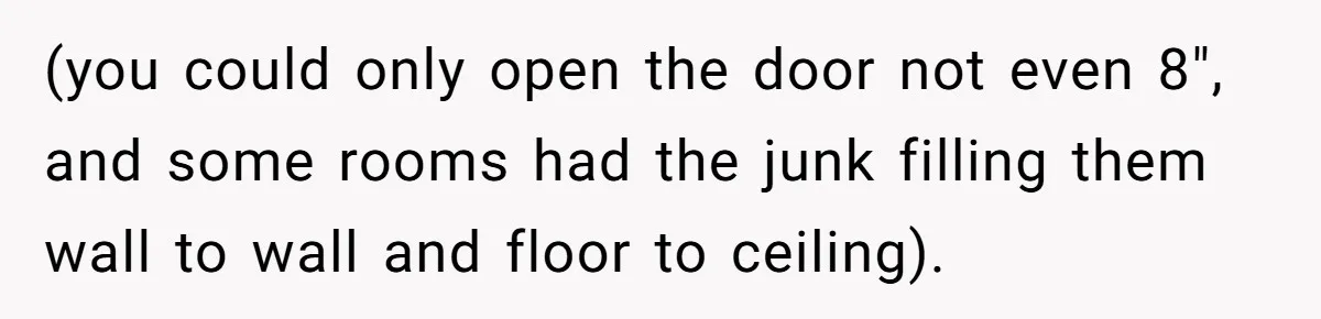 (you could only open the door not even 8", and some rooms had the junk filling them wall to wall and floor to ceiling).