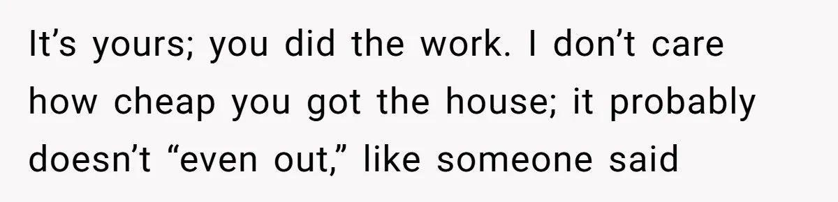 It’s yours; you did the work. I don’t care how cheap you got the house; it probably doesn’t “even out,” like someone said