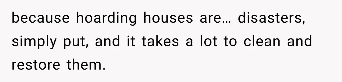 because hoarding houses are… disasters, simply put, and it takes a lot to clean and restore them.
