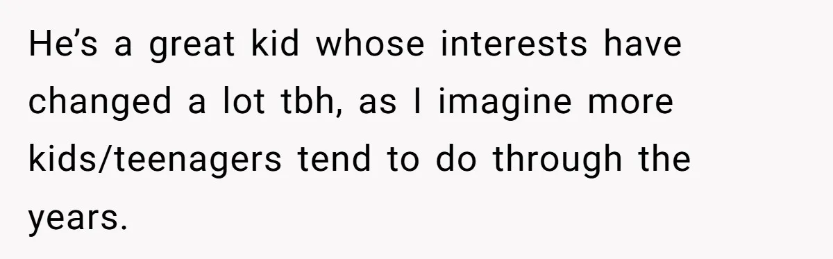 He’s a great kid whose interests have changed a lot tbh, as I imagine more kids/teenagers tend to do through the years.