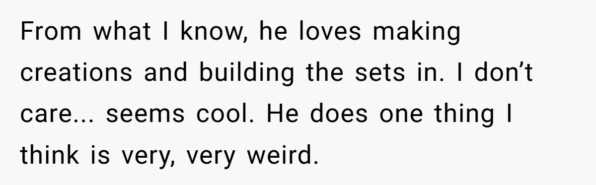From what I know, he loves making creations and building the sets in. I don’t care... seems cool. He does one thing I think is very, very weird.