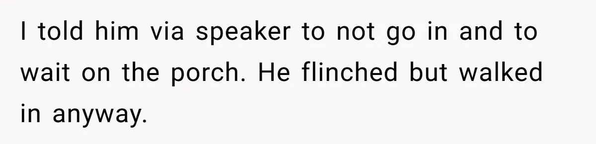 I told him via speaker to not go in and to wait on the porch. He flinched but walked in anyway.