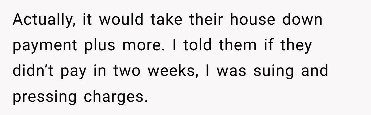 Actually, it would take their house down payment plus more. I told them if they didn’t pay in two weeks, I was suing and pressing charges.
