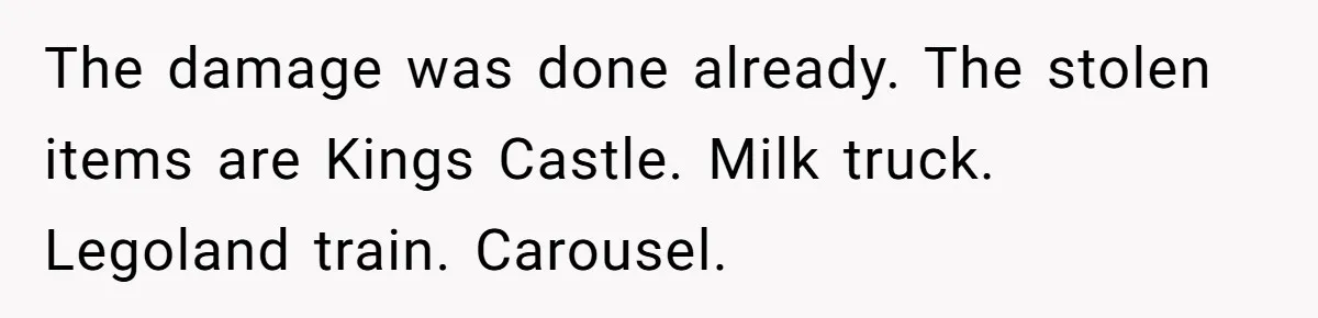 The damage was done already. The stolen items are Kings Castle. Milk truck. Legoland train. Carousel.