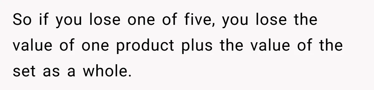 So if you lose one of five, you lose the value of one product plus the value of the set as a whole.